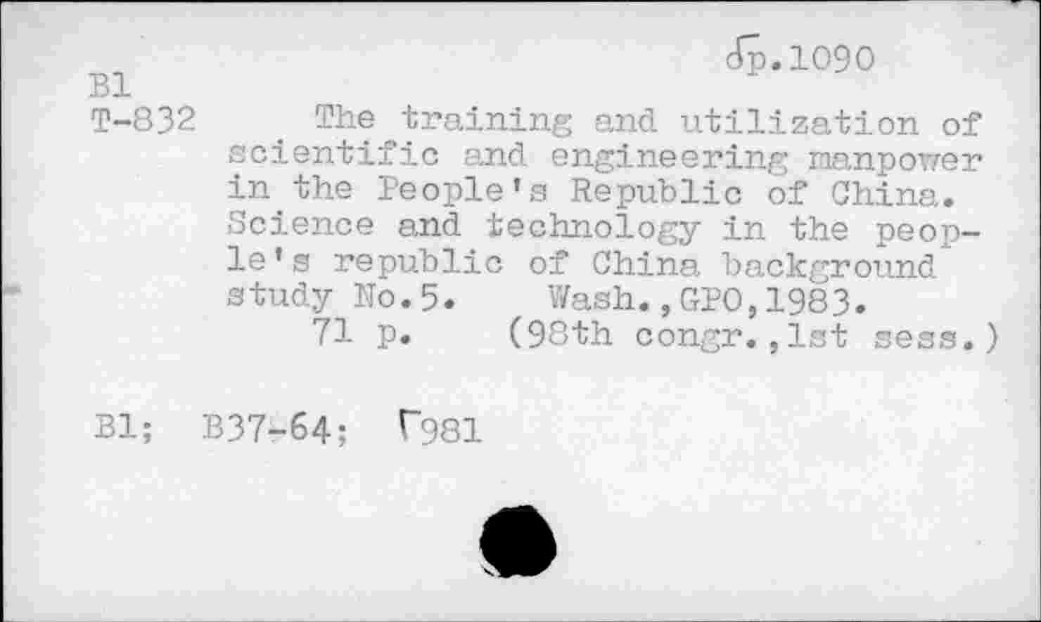 ﻿Bl T-832
Jp.1090
The training and utilization of scientific and engineering manpower in the People's Republic of China. Science and technology in the people’s republic of China background study No.5. Wash.,GPO,1983.
71 p. (98th congr.,1st sess.)
Bl; B37-64; f981